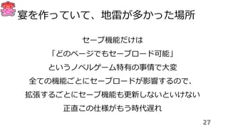 セーブ機能だけは
「どのページでもセーブロード可能」
というノベルゲーム特有の事情で大変
全ての機能ごとにセーブロードが影響するので、
拡張するごとにセーブ機能も更新しないといけない
正直この仕様がもう時代遅れ
27
宴を作っていて、地雷が多かった場所
 