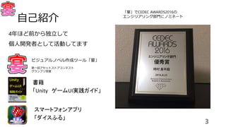 4年ほど前から独立して
個人開発者として活動してます
3
自己紹介
ビジュアルノベル作成ツール「宴」
第一回アセットストアコンテスト
グランプリ受賞
書籍
「Unity ゲームUI実践ガイド」
スマートフォンアプリ
「ダイスふる」
「宴」でCEDEC AWARDS2016の
エンジリアリング部門にノミネート
 