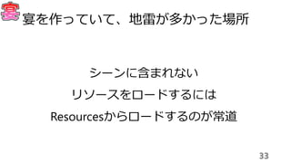 33
宴を作っていて、地雷が多かった場所
シーンに含まれない
リソースをロードするには
Resourcesからロードするのが常道
 