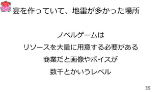 35
宴を作っていて、地雷が多かった場所
ノベルゲームは
リソースを大量に用意する必要がある
商業だと画像やボイスが
数千とかいうレベル
 