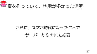 37
宴を作っていて、地雷が多かった場所
さらに、スマホ時代になったことで
サーバーからのDLも必要
 