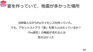 46
宴を作っていて、地雷が多かった場所
当時個人ながらProライセンスを持っていた。
でも、アセットストアで「宴」を買う人はもっているか？
「Pro限定」の機能が売れるとは
思えなかった
 