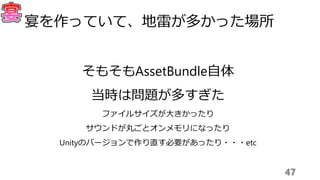 47
宴を作っていて、地雷が多かった場所
そもそもAssetBundle自体
当時は問題が多すぎた
ファイルサイズが大きかったり
サウンドが丸ごとオンメモリになったり
Unityのバージョンで作り直す必要があったり・・・etc
 
