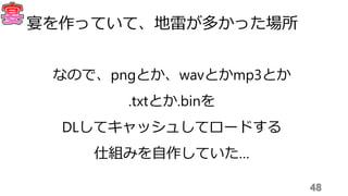 48
宴を作っていて、地雷が多かった場所
なので、pngとか、wavとかmp3とか
.txtとか.binを
DLしてキャッシュしてロードする
仕組みを自作していた…
 