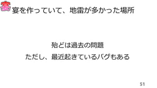 51
宴を作っていて、地雷が多かった場所
殆どは過去の問題
ただし、最近起きているバグもある
 