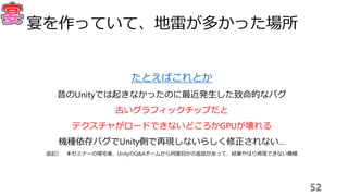 52
宴を作っていて、地雷が多かった場所
たとえばこれとか
昔のUnityでは起きなかったのに最近発生した致命的なバグ
古いグラフィックチップだと
テクスチャがロードできないどころかGPUが壊れる
機種依存バグでUnity側で再現しないらしく修正されない…
追記） 本セミナーの帰宅後、UnityのQ&Aチームから何度目かの返信があって、結果やはり再現できない模様
 