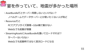 ・AssetBundleだとサーバー用意しないといけない？
ノベルゲームでデータサーバーとか使いたくない人が殆ど
・Resourcesだと
PCでアプリサイズ激増→32bit機で動かない
WebGLでも起動が激重
・StreamingAssetsにAssetBundleを置いてロードすれば？
サーバーはいらない
WebGLでも起動時ではなく逐次ロードになる
55
宴を作っていて、地雷が多かった場所
 