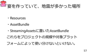 57
宴を作っていて、地雷が多かった場所
・Resources
・AssetBundle
・StreamingAssetsに置いたAssetBundle
これらをプロジェクトの規模や対象プラット
フォームによって使い分けないといけない。
 