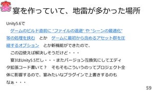 Unity5.6で
ゲームのビルド直前に “ファイルの退避” や “シーンの最適化”
等の処理を挟む とか ゲームに最初から含めるアセット群を圧
縮するオプション とか新機能ができたので、
この辺使えば解決しそうだけど・・・
宴3はUnity5.5だし・・・またバージョン互換気にしてエディ
タ拡張コード書いて？ そもそもこういうのってプロジェクト全
体に影響するので、宴みたいなプラグインで上書きするのも
なぁ・・・
59
宴を作っていて、地雷が多かった場所
 