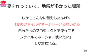 60
宴を作っていて、地雷が多かった場所
しかもこんなに苦労したあげく
「宴のファイルマネージャーいらないから
自分たちのプロジェクトで使ってる
ファイルマネージャー使いたい」
とか言われる。
 
