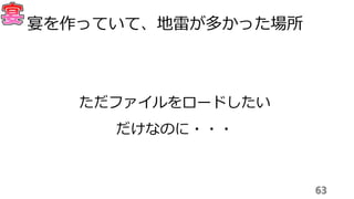 63
宴を作っていて、地雷が多かった場所
ただファイルをロードしたい
だけなのに・・・
 