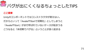 ここ重要
Unityのコンポーネントではコンストラクタが使えない。
だからといって「AwakeやStartで初期化」としてしまうと
「AwakeやStart」がまだ呼ばれていないケースが起きうる
こうなると「未初期でバグる」ということが良く起きる
71
バグが出にくくなるちょっとしたTIPS
 