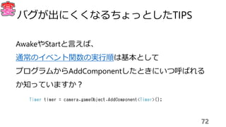 AwakeやStartと言えば、
通常のイベント関数の実行順は基本として
プログラムからAddComponentしたときにいつ呼ばれる
か知っていますか？
72
バグが出にくくなるちょっとしたTIPS
 