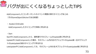 AddComponentしたコンポーネントのイベント関数の実行タイミングまとめ
（そのGameObjectはActiveである前提）
・ AwakeとOnEnable
AddComponentしたタイミングで同時に呼ばれる
・Start
Start中にAddComponentしたら、通常通りそのフレームのUpdate前に呼ばれる
Update中にAddComponentした場合、そのフレーム内の全オブジェクトのUpdate後〜全オブジェク
トのLateUpdateの前のタイミングで呼ばれる
LateUpdate中にAddComponentしても、そのフレーム内の全オブジェクトのLateUpdate後に呼ばれる
73
バグが出にくくなるちょっとしたTIPS
 