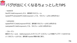 ・Updateは
Start中にAddComponentしたら、通常通りそのフレーム
Update中やLateUpdate中にAddComponent しても、そのフレーム内には呼ばれない
・LateUpdate
Update中までにAddComponentすれば、通常通りそのフレーム内には呼ばれる
LateUpdate中にAddComponentしても、そのフレーム内には呼ばれない
・コルーチン
最初の1フレームは、 AddComponentしたタイミング（このフレームで再度アップデートはかからな
い）次のフレームからは、通常通りUpdate 関数の後に実行。
74
バグが出にくくなるちょっとしたTIPS
 