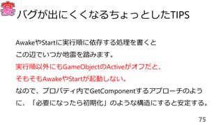 AwakeやStartに実行順に依存する処理を書くと
この辺でいつか地雷を踏みます。
実行順以外にもGameObjectのActiveがオフだと、
そもそもAwakeやStartが起動しない。
なので、プロパティ内でGetComponentするアプローチのよう
に、「必要になったら初期化」のような構造にすると安定する。
75
バグが出にくくなるちょっとしたTIPS
 