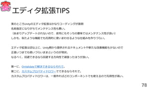 78
エディタ拡張TIPS
実のところUnityのエディタ拡張はかなりコーディングが面倒
名前指定になりがちでメンテナンス性も悪い。
（あまりアップデートされないので、皮肉にもそっちの意味ではメンテナンス性が良い）
しかも、似たような機能でも汎用的に使いまわせるような仕組みを作りづらい。
エディタ拡張は沼な上に、Unity側から提供されるドキュメントや新たな改善機能も少ないので
正直いつまでも使いづらいままというのが現状。
なるべく、回避できるなら回避する方向性で頑張ったほうが良い。
第一に、OnValidateで解決できるならそれで。
第二に、カスタムプロパティドロワーでできるならそれで。
カスタムプロパティドロワーは、一度作ればどのコンポーネントでも使えるので汎用性が高い。
 