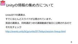 Unite2017の講演は、
すでにほとんどスライドが公開されています。
英語の講演は、同時通訳つきの講演動画が後日に公開されるので
それをチェック
http://events.unity3d.jp/unite2017tokyo/session-lineup.html
8
Unityの情報の集め方について
 