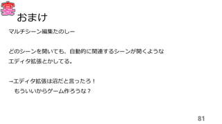 マルチシーン編集たのしー
どのシーンを開いても、自動的に関連するシーンが開くような
エディタ拡張とかしてる。
→エディタ拡張は沼だと言ったろ！
もういいからゲーム作ろうな？
81
おまけ
 