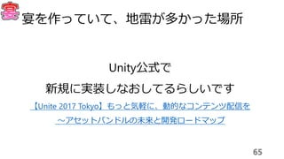 65
宴を作っていて、地雷が多かった場所
Unity公式で
新規に実装しなおしてるらしいです
【Unite 2017 Tokyo】もっと気軽に、動的なコンテンツ配信を
〜アセットバンドルの未来と開発ロードマップ
 