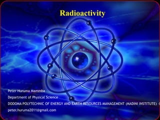 Radioactivity
Peter Huruma Mammba
Department of Physical Science
DODOMA POLYTECHNIC OF ENERGY AND EARTH RESOURCES MANAGEMENT (MADINI INSTITUTE) –D
peter.huruma2011@gmail.com
 