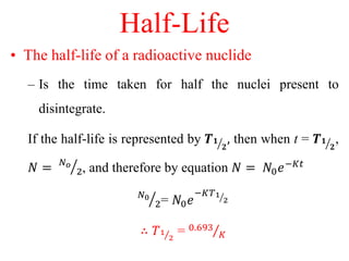 Half-Life
• The half-life of a radioactive nuclide
– Is the time taken for half the nuclei present to
disintegrate.
If the half-life is represented by 𝑻 𝟏
𝟐
, then when t = 𝑻 𝟏
𝟐
,
𝑁 = 𝑁 𝑜
2, and therefore by equation 𝑁 = 𝑁0 𝑒−𝐾𝑡
𝑁0
2= 𝑁0 𝑒
−𝐾𝑇1
2
∴ 𝑇1
2
= 0.693
𝐾
 