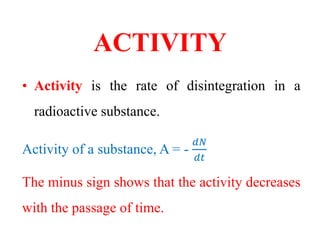 ACTIVITY
• Activity is the rate of disintegration in a
radioactive substance.
Activity of a substance, A = -
𝑑𝑁
𝑑𝑡
The minus sign shows that the activity decreases
with the passage of time.
 
