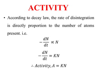 ACTIVITY
• According to decay law, the rate of disintegration
is directly proportion to the number of atoms
present. i.e.
−
𝑑𝑁
𝑑𝑡
∝ 𝑁
−
𝑑𝑁
𝑑𝑡
= 𝐾𝑁
∴ 𝐴𝑐𝑡𝑖𝑣𝑖𝑡𝑦, 𝐴 = 𝐾𝑁
 