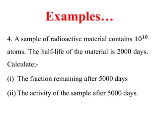 Examples…
4. A sample of radioactive material contains 1018
atoms. The half-life of the material is 2000 days.
Calculate;-
(i) The fraction remaining after 5000 days
(ii) The activity of the sample after 5000 days.
 