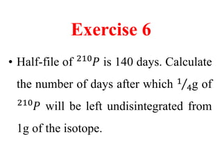 Exercise 6
• Half-file of .
210
𝑃 is 140 days. Calculate
the number of days after which 1
4g of
.
210
𝑃 will be left undisintegrated from
1g of the isotope.
 