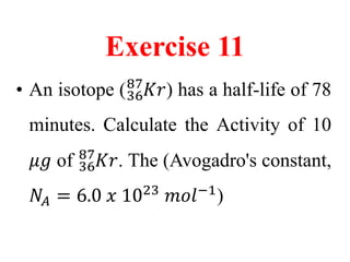 Exercise 11
• An isotope (36
87
𝐾𝑟) has a half-life of 78
minutes. Calculate the Activity of 10
𝜇𝑔 of 36
87
𝐾𝑟. The (Avogadro's constant,
𝑁𝐴 = 6.0 𝑥 1023
𝑚𝑜𝑙−1
)
 
