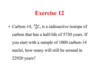 Exercise 12
• Carbon-14, 6
14
𝐶, is a radioactive isotope of
carbon that has a half-life of 5730 years. If
you start with a sample of 1000 carbon-14
nuclei, how many will still be around in
22920 years?
 