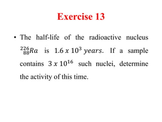 Exercise 13
• The half-life of the radioactive nucleus
88
226
𝑅𝑎 is 1.6 𝑥 103
𝑦𝑒𝑎𝑟𝑠. If a sample
contains 3 𝑥 1016
such nuclei, determine
the activity of this time.
 