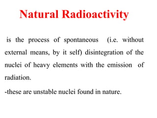 Natural Radioactivity
is the process of spontaneous (i.e. without
external means, by it self) disintegration of the
nuclei of heavy elements with the emission of
radiation.
-these are unstable nuclei found in nature.
 