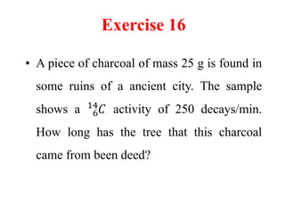 Exercise 16
• A piece of charcoal of mass 25 g is found in
some ruins of a ancient city. The sample
shows a 6
14
𝐶 activity of 250 decays/min.
How long has the tree that this charcoal
came from been deed?
 