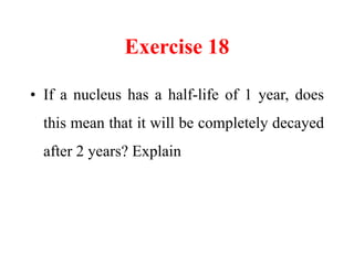 Exercise 18
• If a nucleus has a half-life of 1 year, does
this mean that it will be completely decayed
after 2 years? Explain
 