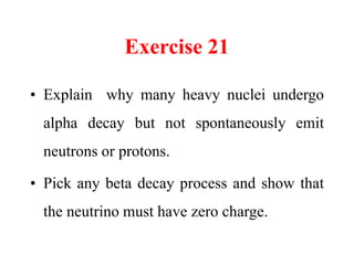 Exercise 21
• Explain why many heavy nuclei undergo
alpha decay but not spontaneously emit
neutrons or protons.
• Pick any beta decay process and show that
the neutrino must have zero charge.
 