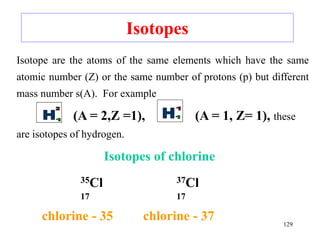 Isotopes
Isotope are the atoms of the same elements which have the same
atomic number (Z) or the same number of protons (p) but different
mass number s(A). For example
(A = 2,Z =1), (A = 1, Z= 1), these
are isotopes of hydrogen.
Isotopes of chlorine
35Cl 37Cl
17 17
chlorine - 35 chlorine - 37 129
 
