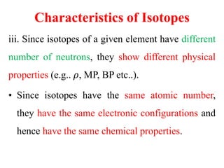 Characteristics of Isotopes
iii. Since isotopes of a given element have different
number of neutrons, they show different physical
properties (e.g.. 𝜌, MP, BP etc..).
• Since isotopes have the same atomic number,
they have the same electronic configurations and
hence have the same chemical properties.
 