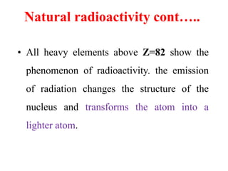 Natural radioactivity cont…..
• All heavy elements above Z=82 show the
phenomenon of radioactivity. the emission
of radiation changes the structure of the
nucleus and transforms the atom into a
lighter atom.
 