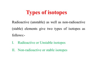 Types of isotopes
Radioactive (unstable) as well as non-radioactive
(stable) elements give two types of isotopes as
follows:-
I. Radioactive or Unstable isotopes
II. Non-radioactive or stable isotopes
 