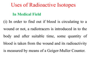 Uses of Radioactive Isotopes
In Medical Field
(i) In order to find out if blood is circulating to a
wound or not, a radiotracers is introduced in to the
body and after suitable time, some quantity of
blood is taken from the wound and its radioactivity
is measured by means of a Geiger-Muller Counter.
 