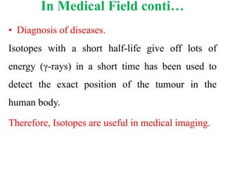 In Medical Field conti…
• Diagnosis of diseases.
Isotopes with a short half-life give off lots of
energy (γ-rays) in a short time has been used to
detect the exact position of the tumour in the
human body.
Therefore, Isotopes are useful in medical imaging.
 
