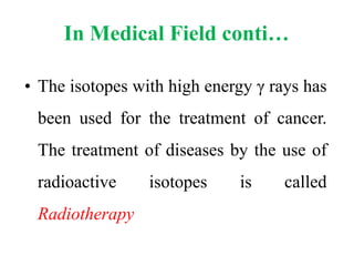 In Medical Field conti…
• The isotopes with high energy γ rays has
been used for the treatment of cancer.
The treatment of diseases by the use of
radioactive isotopes is called
Radiotherapy
 
