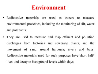 Environment
• Radioactive materials are used as tracers to measure
environmental processes, including the monitoring of silt, water
and pollutants.
• They are used to measure and map effluent and pollution
discharges from factories and sewerage plants, and the
movement of sand around harbours, rivers and bays.
Radioactive materials used for such purposes have short half-
lives and decay to background levels within days.
 