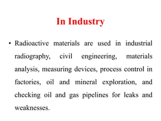 In Industry
• Radioactive materials are used in industrial
radiography, civil engineering, materials
analysis, measuring devices, process control in
factories, oil and mineral exploration, and
checking oil and gas pipelines for leaks and
weaknesses.
 