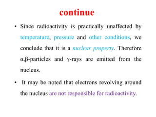 continue
• Since radioactivity is practically unaffected by
temperature, pressure and other conditions, we
conclude that it is a nuclear property. Therefore
α,β-particles and γ-rays are emitted from the
nucleus.
• It may be noted that electrons revolving around
the nucleus are not responsible for radioactivity.
 