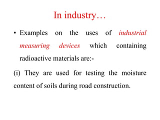 In industry…
• Examples on the uses of industrial
measuring devices which containing
radioactive materials are:-
(i) They are used for testing the moisture
content of soils during road construction.
 