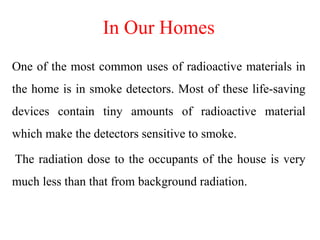 In Our Homes
One of the most common uses of radioactive materials in
the home is in smoke detectors. Most of these life-saving
devices contain tiny amounts of radioactive material
which make the detectors sensitive to smoke.
The radiation dose to the occupants of the house is very
much less than that from background radiation.
 