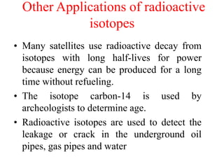 Other Applications of radioactive
isotopes
• Many satellites use radioactive decay from
isotopes with long half-lives for power
because energy can be produced for a long
time without refueling.
• The isotope carbon-14 is used by
archeologists to determine age.
• Radioactive isotopes are used to detect the
leakage or crack in the underground oil
pipes, gas pipes and water
 